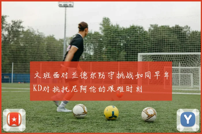 文班面对兰德尔防守挑战如同早年KD对抗托尼阿伦的艰难时刻