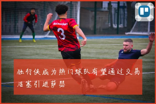 独行侠成为热门球队有望通过交易活塞引进萨瑟