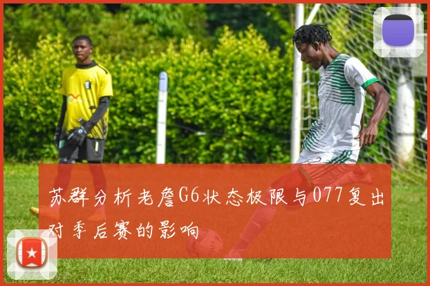 苏群分析老詹G6状态极限与077复出对季后赛的影响