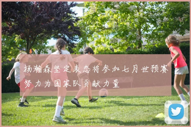 杨瀚森坚定表态将参加七月世预赛努力为国家队贡献力量