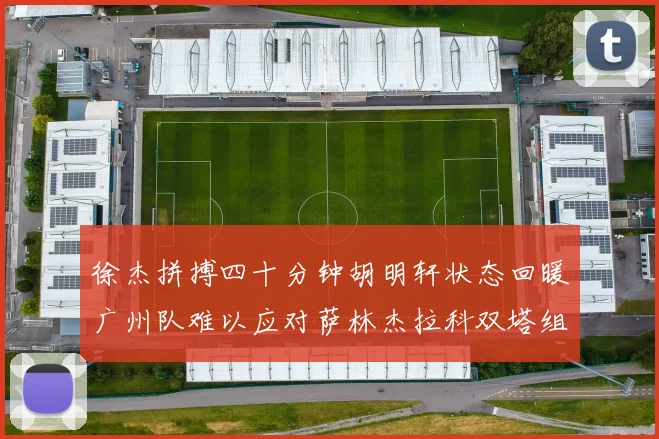 徐杰拼搏四十分钟胡明轩状态回暖广州队难以应对萨林杰拉科双塔组合