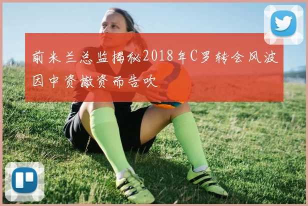 前米兰总监揭秘2018年C罗转会风波因中资撤资而告吹