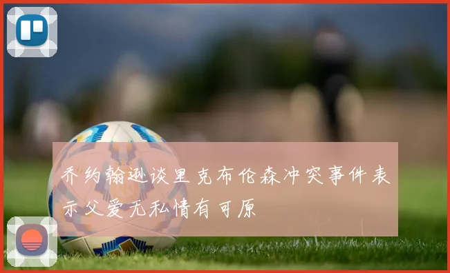 乔约翰逊谈里克布伦森冲突事件表示父爱无私情有可原