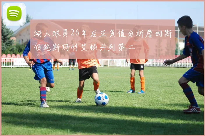 湖人球员26年后正负值分析詹姆斯领跑斯玛特艾顿并列第二