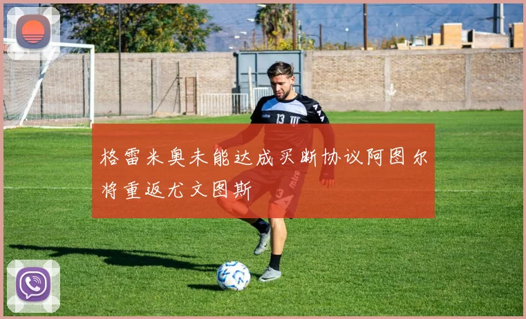 格雷米奥未能达成买断协议阿图尔将重返尤文图斯