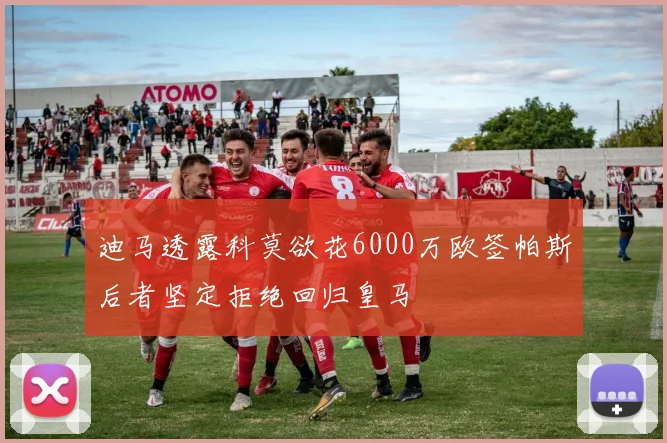 迪马透露科莫欲花6000万欧签帕斯后者坚定拒绝回归皇马