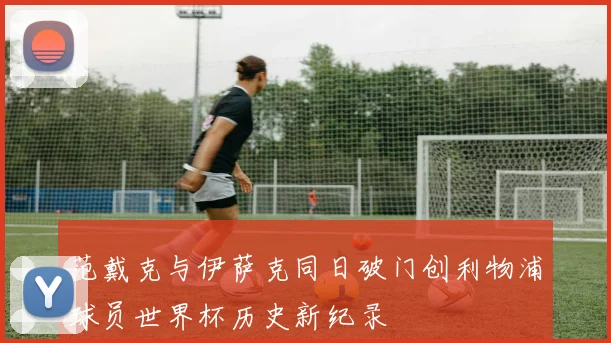 范戴克与伊萨克同日破门创利物浦球员世界杯历史新纪录
