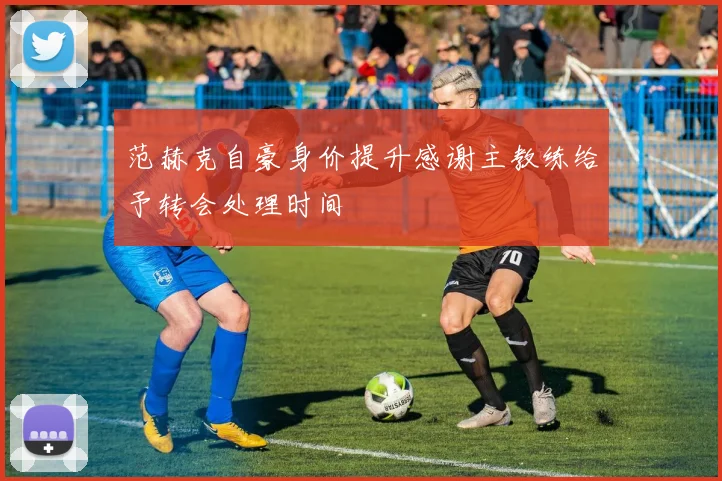 范赫克自豪身价提升感谢主教练给予转会处理时间