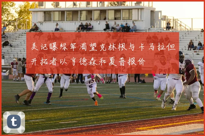 美记曝绿军渴望克林根与卡马拉但开拓者以亨德森和夏普报价