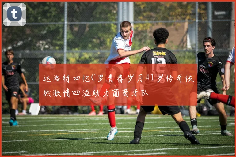 达洛特回忆C罗青春岁月41岁传奇依然激情四溢助力葡萄牙队