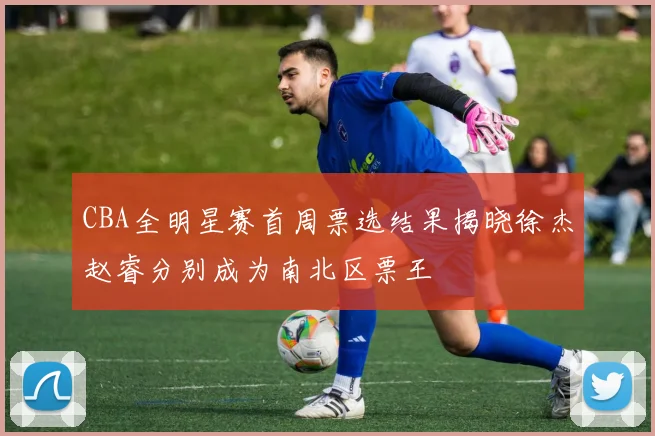 CBA全明星赛首周票选结果揭晓徐杰赵睿分别成为南北区票王