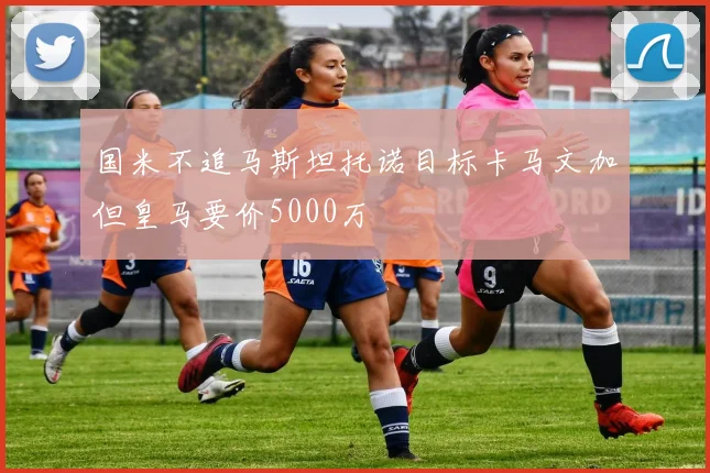 国米不追马斯坦托诺目标卡马文加但皇马要价5000万