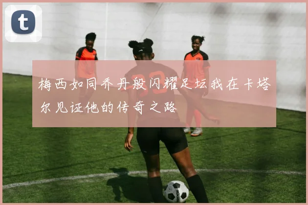梅西如同乔丹般闪耀足坛我在卡塔尔见证他的传奇之路