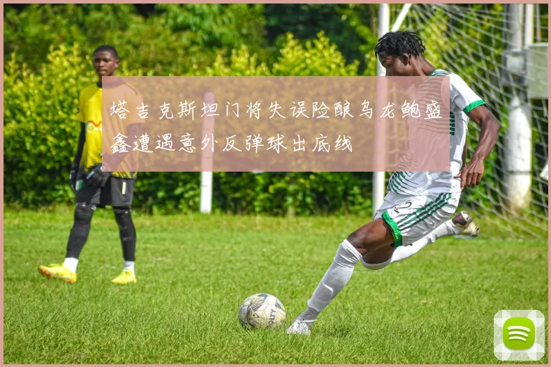 塔吉克斯坦门将失误险酿乌龙鲍盛鑫遭遇意外反弹球出底线