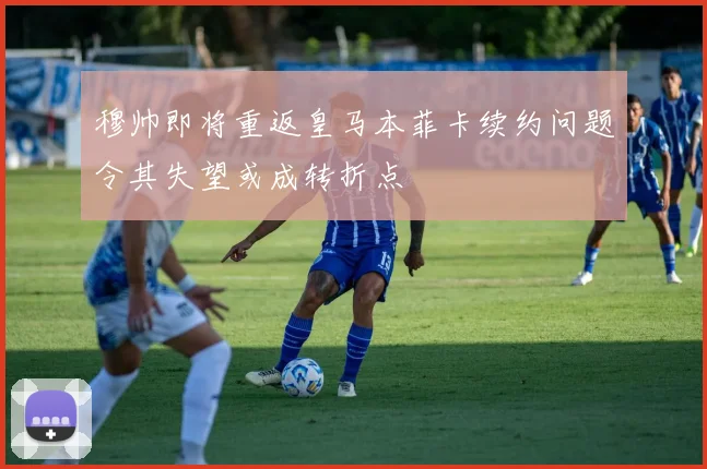 穆帅即将重返皇马本菲卡续约问题令其失望或成转折点