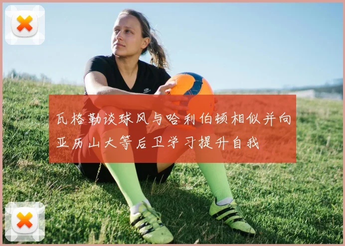 瓦格勒谈球风与哈利伯顿相似并向亚历山大等后卫学习提升自我