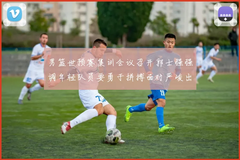 男篮世预赛集训会议召开郭士强强调年轻队员要勇于拼搏面对严峻出线形势