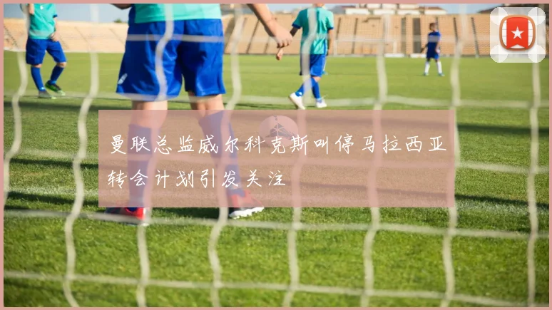 曼联总监威尔科克斯叫停马拉西亚转会计划引发关注