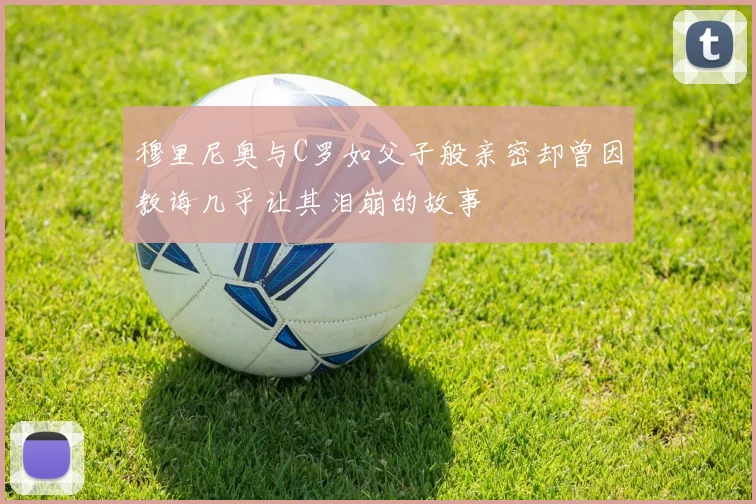 穆里尼奥与C罗如父子般亲密却曾因教诲几乎让其泪崩的故事