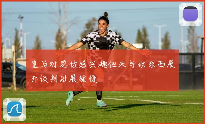 皇马对恩佐感兴趣但未与切尔西展开谈判进展缓慢