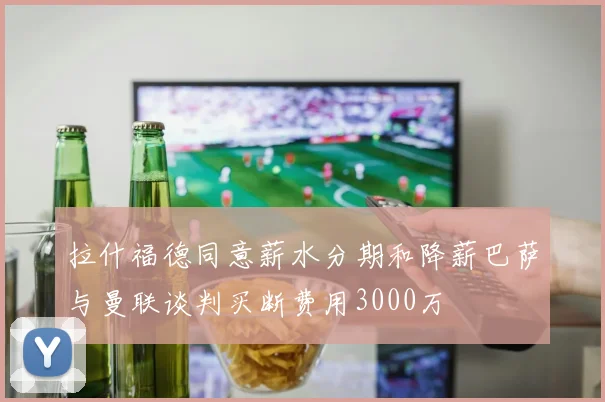 拉什福德同意薪水分期和降薪巴萨与曼联谈判买断费用3000万