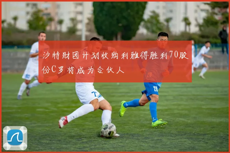 沙特财团计划收购利雅得胜利70股份C罗将成为合伙人