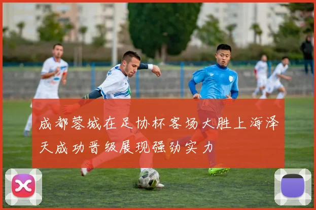 成都蓉城在足协杯客场大胜上海泽天成功晋级展现强劲实力