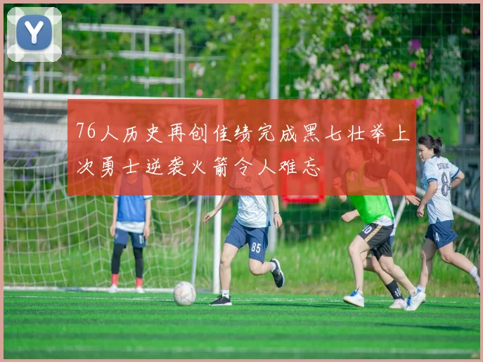 76人历史再创佳绩完成黑七壮举上次勇士逆袭火箭令人难忘