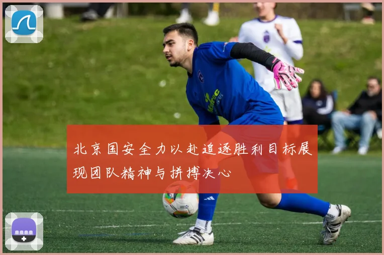 北京国安全力以赴追逐胜利目标展现团队精神与拼搏决心